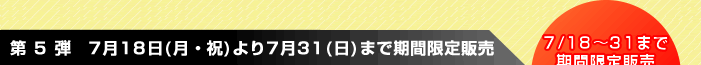 第 5 弾 7月18日(月・祝)より7月31(日)まで期間限定販売